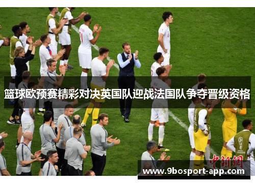 篮球欧预赛精彩对决英国队迎战法国队争夺晋级资格